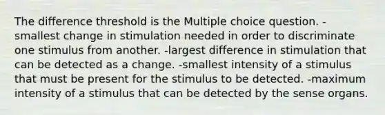 The difference threshold is the Multiple choice question. -smallest change in stimulation needed in order to discriminate one stimulus from another. -largest difference in stimulation that can be detected as a change. -smallest intensity of a stimulus that must be present for the stimulus to be detected. -maximum intensity of a stimulus that can be detected by the sense organs.