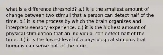 what is a difference threshold? a.) it is the smallest amount of change between two stimuli that a person can detect half of the time. b.) it is the process by which the brain organizes and interprets sensory experience. c.) it is the highest amount of physical stimulation that an individual can detect half of the time. d.) it is the lowest level of a physiological stimulus that humans can sense half of the time.