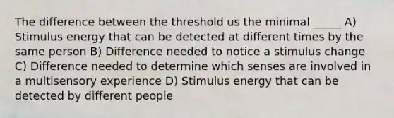 The difference between the threshold us the minimal _____ A) Stimulus energy that can be detected at different times by the same person B) Difference needed to notice a stimulus change C) Difference needed to determine which senses are involved in a multisensory experience D) Stimulus energy that can be detected by different people