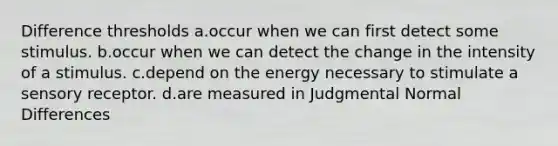 Difference thresholds a.occur when we can first detect some stimulus. b.occur when we can detect the change in the intensity of a stimulus. c.depend on the energy necessary to stimulate a sensory receptor. d.are measured in Judgmental Normal Differences