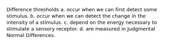 Difference thresholds a. occur when we can first detect some stimulus. b. occur when we can detect the change in the intensity of a stimulus. c. depend on the energy necessary to stimulate a sensory receptor. d. are measured in Judgmental Normal Differences.