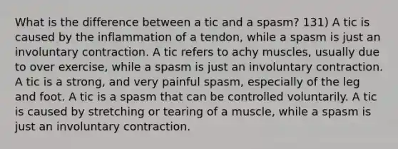 What is the difference between a tic and a spasm? 131) A tic is caused by the inflammation of a tendon, while a spasm is just an involuntary contraction. A tic refers to achy muscles, usually due to over exercise, while a spasm is just an involuntary contraction. A tic is a strong, and very painful spasm, especially of the leg and foot. A tic is a spasm that can be controlled voluntarily. A tic is caused by stretching or tearing of a muscle, while a spasm is just an involuntary contraction.