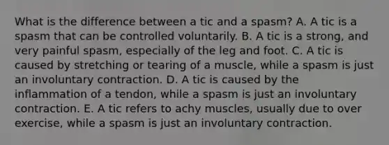 What is the difference between a tic and a spasm? A. A tic is a spasm that can be controlled voluntarily. B. A tic is a strong, and very painful spasm, especially of the leg and foot. C. A tic is caused by stretching or tearing of a muscle, while a spasm is just an involuntary contraction. D. A tic is caused by the inflammation of a tendon, while a spasm is just an involuntary contraction. E. A tic refers to achy muscles, usually due to over exercise, while a spasm is just an involuntary contraction.