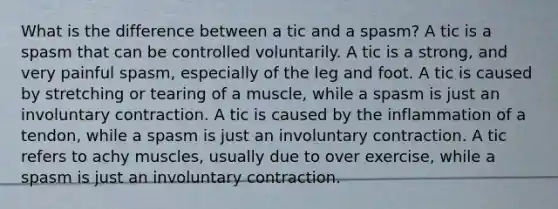 What is the difference between a tic and a spasm? A tic is a spasm that can be controlled voluntarily. A tic is a strong, and very painful spasm, especially of the leg and foot. A tic is caused by stretching or tearing of a muscle, while a spasm is just an involuntary contraction. A tic is caused by the inflammation of a tendon, while a spasm is just an involuntary contraction. A tic refers to achy muscles, usually due to over exercise, while a spasm is just an involuntary contraction.