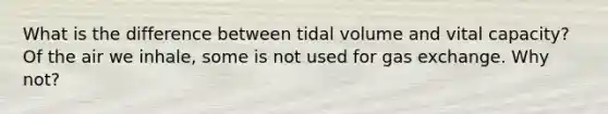 What is the difference between tidal volume and vital capacity? Of the air we inhale, some is not used for gas exchange. Why not?