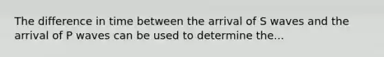 The difference in time between the arrival of S waves and the arrival of P waves can be used to determine the...