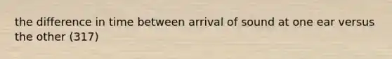 the difference in time between arrival of sound at one ear versus the other (317)