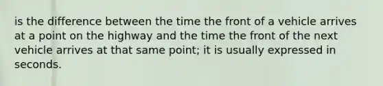 is the difference between the time the front of a vehicle arrives at a point on the highway and the time the front of the next vehicle arrives at that same point; it is usually expressed in seconds.