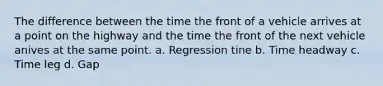 The difference between the time the front of a vehicle arrives at a point on the highway and the time the front of the next vehicle anives at the same point. a. Regression tine b. Time headway c. Time leg d. Gap