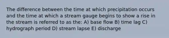 The difference between the time at which precipitation occurs and the time at which a stream gauge begins to show a rise in the stream is referred to as the: A) base flow B) time lag C) hydrograph period D) stream lapse E) discharge