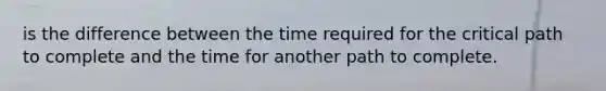 is the difference between the time required for the critical path to complete and the time for another path to complete.