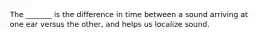 The _______ is the difference in time between a sound arriving at one ear versus the other, and helps us localize sound.
