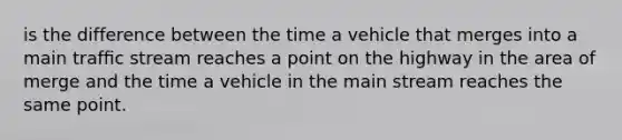 is the difference between the time a vehicle that merges into a main trafﬁc stream reaches a point on the highway in the area of merge and the time a vehicle in the main stream reaches the same point.