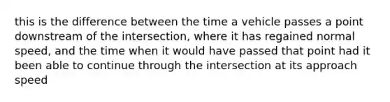 this is the difference between the time a vehicle passes a point downstream of the intersection, where it has regained normal speed, and the time when it would have passed that point had it been able to continue through the intersection at its approach speed