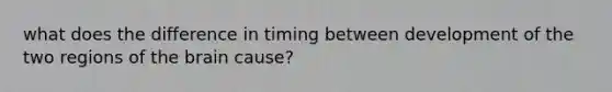 what does the difference in timing between development of the two regions of the brain cause?