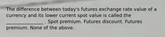 The difference between today's futures exchange rate value of a currency and its lower current spot value is called the ________________ . Spot premium. Futures discount. Futures premium. None of the above.