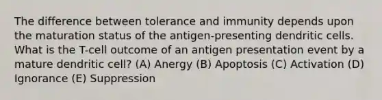 The difference between tolerance and immunity depends upon the maturation status of the antigen-presenting dendritic cells. What is the T-cell outcome of an antigen presentation event by a mature dendritic cell? (A) Anergy (B) Apoptosis (C) Activation (D) Ignorance (E) Suppression