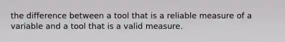 the difference between a tool that is a reliable measure of a variable and a tool that is a valid measure.