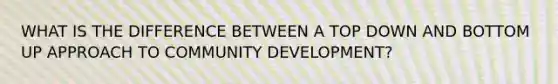 WHAT IS THE DIFFERENCE BETWEEN A TOP DOWN AND BOTTOM UP APPROACH TO COMMUNITY DEVELOPMENT?