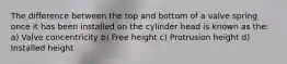 The difference between the top and bottom of a valve spring once it has been installed on the cylinder head is known as the: a) Valve concentricity b) Free height c) Protrusion height d) Installed height