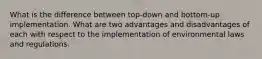 What is the difference between top-down and bottom-up implementation. What are two advantages and disadvantages of each with respect to the implementation of environmental laws and regulations.