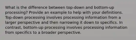 What is the difference between top-down and bottom-up processing? Provide an example to help with your definitions. Top-down processing involves processing information from a larger perspective and then narrowing it down to specifics. In contrast, bottom-up processing involves processing information from specifics to a broader perspective.