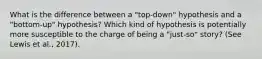 What is the difference between a "top-down" hypothesis and a "bottom-up" hypothesis? Which kind of hypothesis is potentially more susceptible to the charge of being a "just-so" story? (See Lewis et al., 2017).