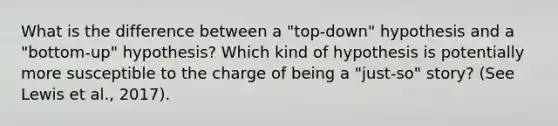 What is the difference between a "top-down" hypothesis and a "bottom-up" hypothesis? Which kind of hypothesis is potentially more susceptible to the charge of being a "just-so" story? (See Lewis et al., 2017).