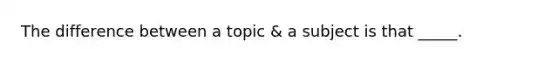 The difference between a topic & a subject is that _____.