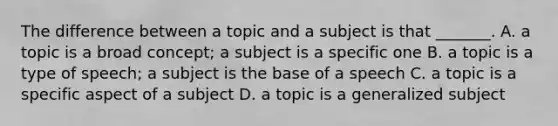 The difference between a topic and a subject is that _______. A. a topic is a broad concept; a subject is a specific one B. a topic is a type of speech; a subject is the base of a speech C. a topic is a specific aspect of a subject D. a topic is a generalized subject