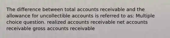 The difference between total accounts receivable and the allowance for uncollectible accounts is referred to as: Multiple choice question. realized accounts receivable net accounts receivable gross accounts receivable