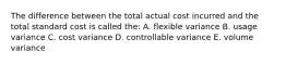 The difference between the total actual cost incurred and the total standard cost is called the: A. flexible variance B. usage variance C. cost variance D. controllable variance E. volume variance