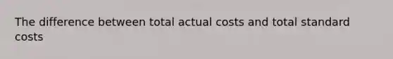 The difference between total actual costs and total standard costs