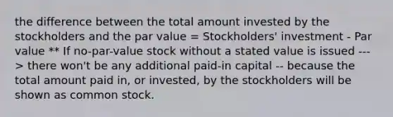 the difference between the total amount invested by the stockholders and the par value = Stockholders' investment - Par value ** If no-par-value stock without a stated value is issued ---> there won't be any additional paid-in capital -- because the total amount paid in, or invested, by the stockholders will be shown as common stock.