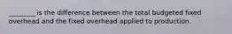 ________ is the difference between the total budgeted fixed overhead and the fixed overhead applied to production.