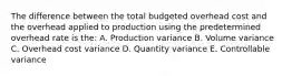 The difference between the total budgeted overhead cost and the overhead applied to production using the predetermined overhead rate is the: A. Production variance B. Volume variance C. Overhead cost variance D. Quantity variance E. Controllable variance