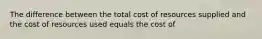 The difference between the total cost of resources supplied and the cost of resources used equals the cost of