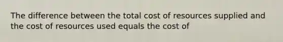 The difference between the total cost of resources supplied and the cost of resources used equals the cost of