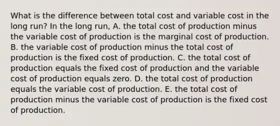 What is the difference between total cost and variable cost in the long​ run? In the long​ run, A. the total cost of production minus the variable cost of production is the marginal cost of production. B. the variable cost of production minus the total cost of production is the fixed cost of production. C. the total cost of production equals the fixed cost of production and the variable cost of production equals zero. D. the total cost of production equals the variable cost of production. E. the total cost of production minus the variable cost of production is the fixed cost of production.