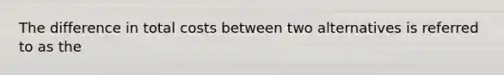The difference in total costs between two alternatives is referred to as the