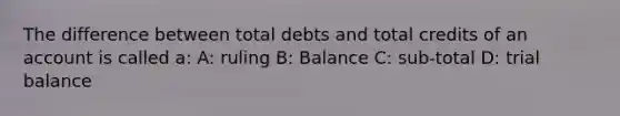 The difference between total debts and total credits of an account is called a: A: ruling B: Balance C: sub-total D: trial balance