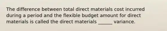 The difference between total direct materials cost incurred during a period and the flexible budget amount for direct materials is called the direct materials ______ variance.