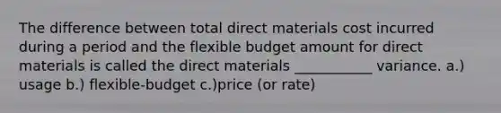 The difference between total direct materials cost incurred during a period and the flexible budget amount for direct materials is called the direct materials ___________ variance. a.) usage b.) flexible-budget c.)price (or rate)