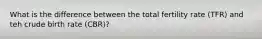 What is the difference between the total fertility rate (TFR) and teh crude birth rate (CBR)?