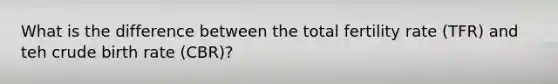 What is the difference between the total fertility rate (TFR) and teh crude birth rate (CBR)?