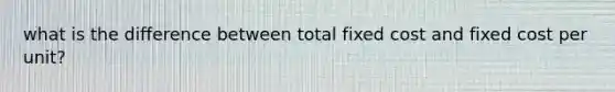 what is the difference between total fixed cost and fixed cost per unit?