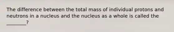 The difference between the total mass of individual protons and neutrons in a nucleus and the nucleus as a whole is called the ________?