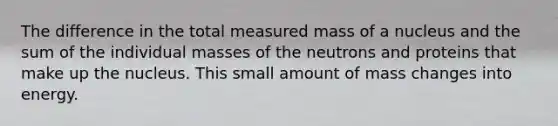 The difference in the total measured mass of a nucleus and the sum of the individual masses of the neutrons and proteins that make up the nucleus. This small amount of mass changes into energy.