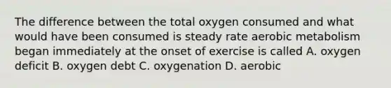 The difference between the total oxygen consumed and what would have been consumed is steady rate aerobic metabolism began immediately at the onset of exercise is called A. oxygen deficit B. oxygen debt C. oxygenation D. aerobic