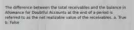 The difference between the total receivables and the balance in Allowance for Doubtful Accounts at the end of a period is referred to as the net realizable value of the receivables. a. True b. False